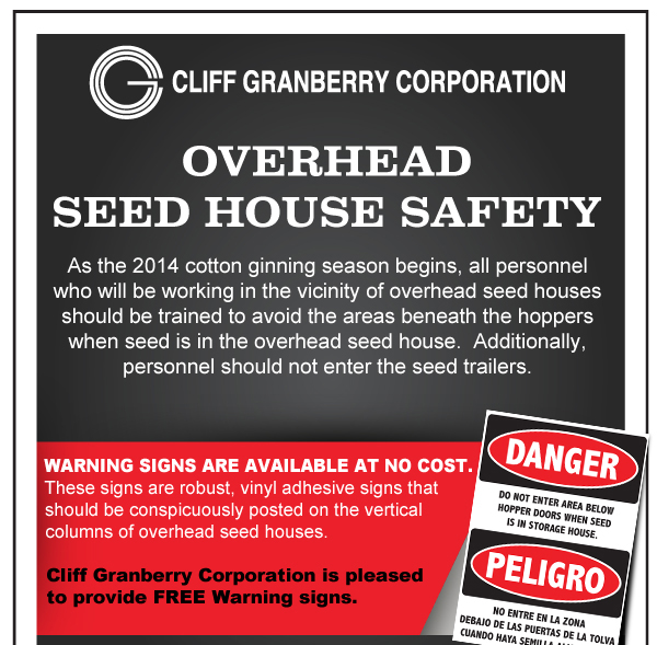 Overhead Seed House Safety
							As the 2014 cotton ginning season begins, all personnel who will be working in the vicinity of overhead seed houses should be trained to avoid the areas beneath the hoppers
							when seed is in the overhead seed house. Additionally, personnel should not enter the seed trailers.
							
							Warning signs are available at no cost. These signs are robust, vinyl adhesive signs that should be conspicuously posted on the vertical columns of overhead seed houses.
							Cliff Granberry Corporation is pleased to provide FREE warning signs.