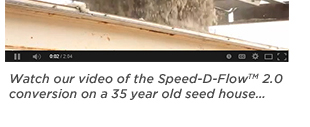 Watch our video of the spee-d-flow2.0
											 conversion on a 35 year old seed house...