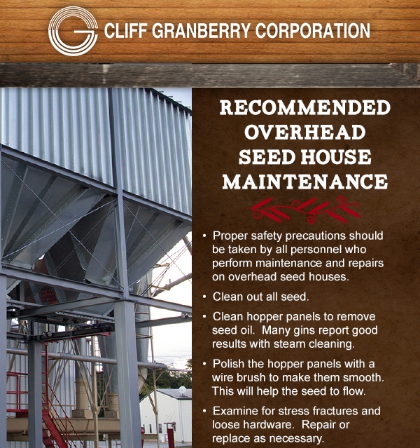 Recommended Overhead Seed House Maintenance
							 Proper safety precautions should be taken by all personnel
							 Clean out all seed
							 Clean hopper panels
							 Polish the hopper panels
							 Examine for stress fractures
							 See image for full details