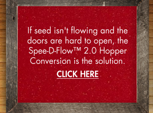 If seed isn't flowing and the doors are hard
											 to open, the Spee-D Flow 2.0 Hopper conversion is the solution.