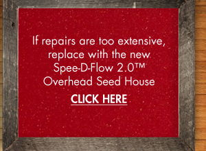 If repairs are too extensive,
											 replace with the new Spee-D Flow 2.0 Overhead Seed House