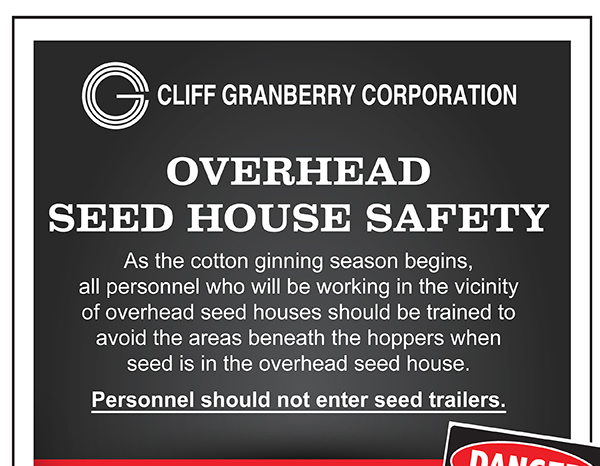 Overhead Seed House Safety
							As the cotton ginning season begins, all personnel who will be working in the vicinity of overhead seed houses should be trained to avoid the areas beneath the hoppers
							when seed is in the overhead seed house. Additionally, personnel should not enter the seed trailers.
							
							Warning signs are available at no cost. These signs are robust, vinyl adhesive signs that should be conspicuously posted on the vertical columns of overhead seed houses.
							Cliff Granberry Corporation is pleased to provide FREE warning signs.