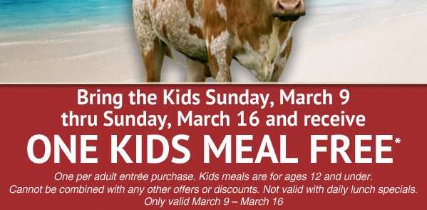 Bring the Kids Sunday, March 9 thru Sunday, March 16 and receive One Kids Meal Free*

One per adult entree purchase. Kids meals are for ages 12 and under. Cannot be combined with any other offers or discounts. Not valid with daily lunch specials. Only valid March 9 - 16