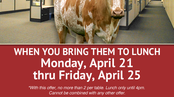 When you bring them to lunch Monday, April 21 thru Friday, April 25

*With this offer, no more than 2 per table. Lunch only until 4pm. Cannot be combined with any other offer.