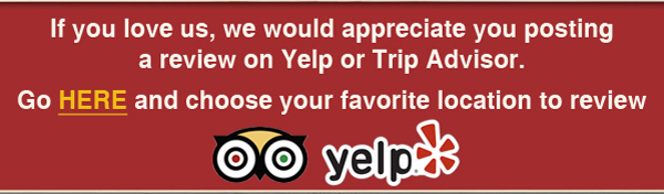 If you love us, we would appreciate you posting a review on Yelp or Trip Advisor.

Go Here and choose your favorite location to review