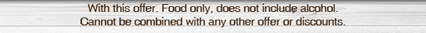 With this offer. Food only, does not include alcohol. Cannot be combined with any other offers or discounts.