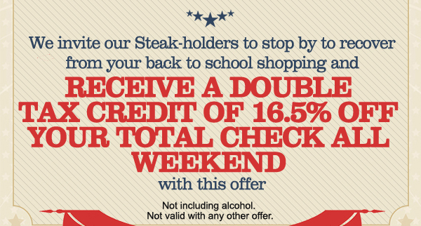 We invite our steak-holders to stop by to
							recover from your back to school shopping and receive a double tax credit of 16.5% off your total check all weekend with this offer.
							Not including alcohol. Not valid with any other offer.