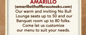 Amarillo
									Our warm and inviting No Bull Lounge seats up to 50 and our banquet room up to 80 folks. Come let us customize our menu to suit your needs.