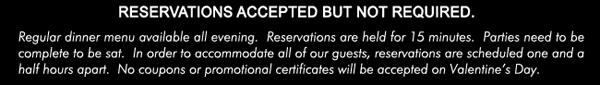 Reservations accepted but not required.

Regular dinner menu available all evening. Reservations are held for 15 minutes. Parties need to be complete to be sat. In order to accommodate all of our guests, reservations are scheduled one and a half hours apart. No coupons or promotional certificates will be accepted on Valentine's Day.