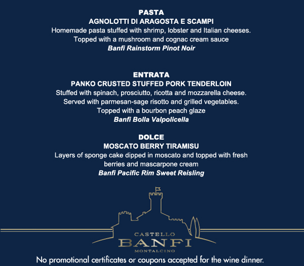 Insatalata Fresca

Agnolotti di Aragosta e Scampi

Panko crusted stuffed pork tenderloin

Moscato Berry Tiramisu

No promotional certificates or coupons accepted for the wine dinner.