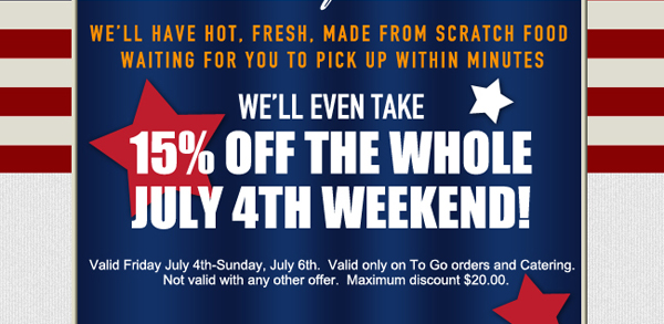 We'll have hot, fresh, made from scratch food waiting for you to pick up within minutes.
							We'll even take 15% off the whole July 4th weekend!
							
							Valid Friday July 4th - Sunday, July 6th. Valid only on To Go orders and Catering. Not valid with any other offer. Maximum discount of $20.00.