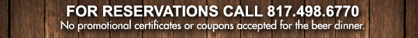 For Reservations call 817.498.6770
							No promotional certificates or coupons accepted for the beer dinner.