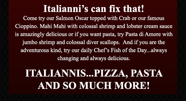 Italianni's can fix that! Come try our Salmon Oscar topped with crab
							 or our famous Cioppino. Mahi Mahi with colossal shrimp and lobster cream sauce is amazingly delicious or if you want pasta, try Pasta di Amore with jumbo shrimp and colossal diver scallops.