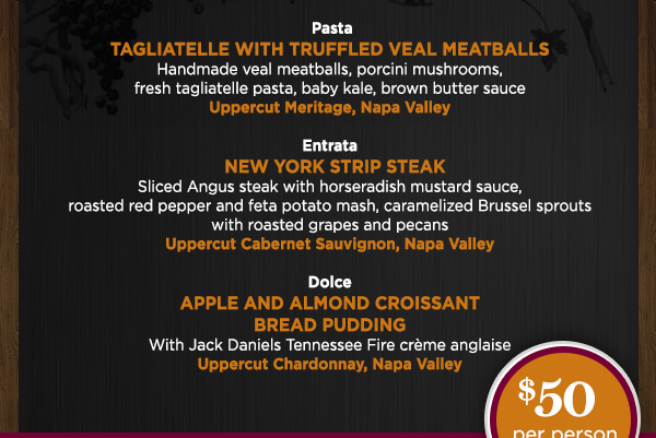 Insalata - Seared Ahi Tuna
							 Pasta - Tagliatelle with Truffled Veal Meatballs
							 Entrata - New York Strip Steak
							 Dolce - Apple and Almond Croissant Bread Pudding
							 $50 per person plus tax and gratuity
							 See image for full details