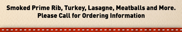 Smoked Prim Rib, Turkey, Lasagne,
							 Meatballs and more. Please call for ordering info.
							 See image for full details