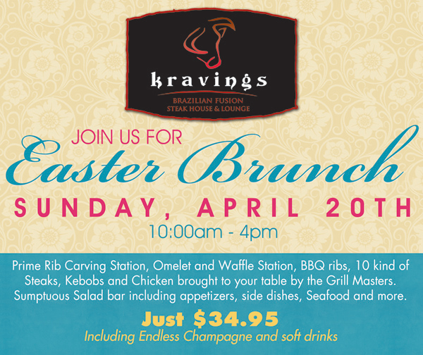Kraving's 

Join us for Easter Brunch
Sunday, April 20th 10am-4pm

Prime Rib Carving Station, Omelet and Waffle Station, BBQ Ribs, 10 kinds of Steaks, Kebobs and Chicken brought to your table by the Grill Masters. Sumptuous Salad Bar including appetizers, side dishes, Seafood and more.

Just $34.95 including Endless Champagne and soft drinks