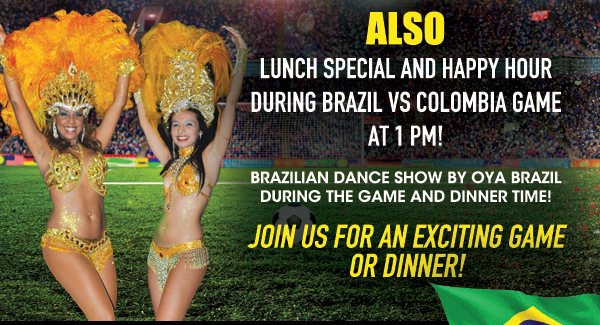Also lunch special and happy hour during Brazil vs. Colombia game at 1pm!
							Brazilian dance show by Oya Brazil during the game and dinner time!
							Join us for an exciting game or dinner!