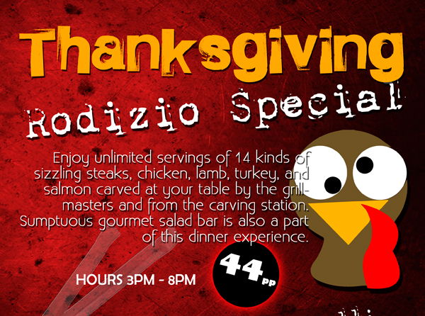 Thanksgiving Rodizio Special
							
							Enjoy unlimited servings of 14 kinds of sizzling steaks, chicken, lamb, turkey and salmon carved at your table by the grill masters and from the carving station. Sumptuous gourmet salad bar is also a part
							of this dinner experience