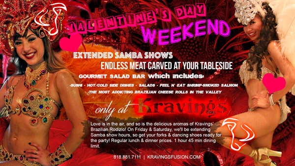 Valentine's Day Weekend
							 www.kravingsfusion.com
							 Brazilian Fusion Steakhouse & Lounge
							18663 Ventura Blvd. Tarzana, CA 91356, (818) 881-7111