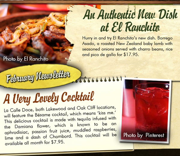 February Newsletter

An authentic new dish at El Ranchito

Hurry in and try El Ranchito's new dish. Borrego Asado, a roasted New Zealand baby lamb with seasoned onions served with charro beans, rice and pico de gallo for $17.95

A Very Lovely Cocktail
La Calle Doce, both Lakewood and Oak Cliff locations, will feature the Besame cocktail, which means kiss me. This delicious cocktail is made with tequila infused with the Damiana flower, which is known to be an aphrodesiac, passion fruit juice, muddled raspberries, lime and a dash of Chambord. This cocktail will be available all month for $7.95