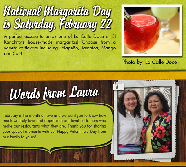 National Margarita Day is Saturday, February 22

A perfect excuse to enjoy one of La Calle Doce or El Ranchito's house-made margaritas! Choose from a variety of flavors including Jalapeno, Jamaica, Mango or swirl.

Words from Laura

February is the month of love and we want you to know how much we truly love and appreciate our loyal customers who make our restaurants what they are. Thank you for sharing your special moments with us. Happy Valentine's Day from our family to yours!