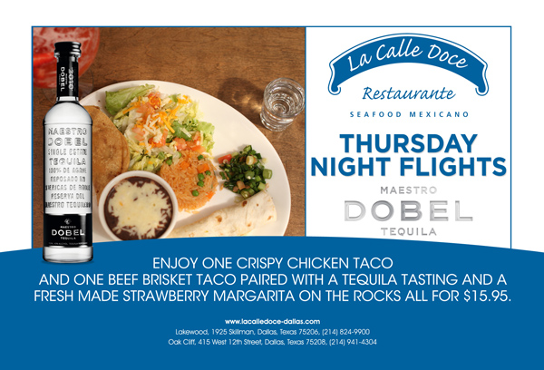 Thursday Night Flights - Maestro Dobel Tequila

Enjoy One crispy chicken taco and one beef brisket taco paired with a tequila tasting and a fresh made strawberry margarita on the rocks all for $15.95

www.lacalledoce-dallas.com

Oak Cliff 415 West 12th Street, 214.941.4304 Lakewood 1925 Skillman Street, 214.824.9900