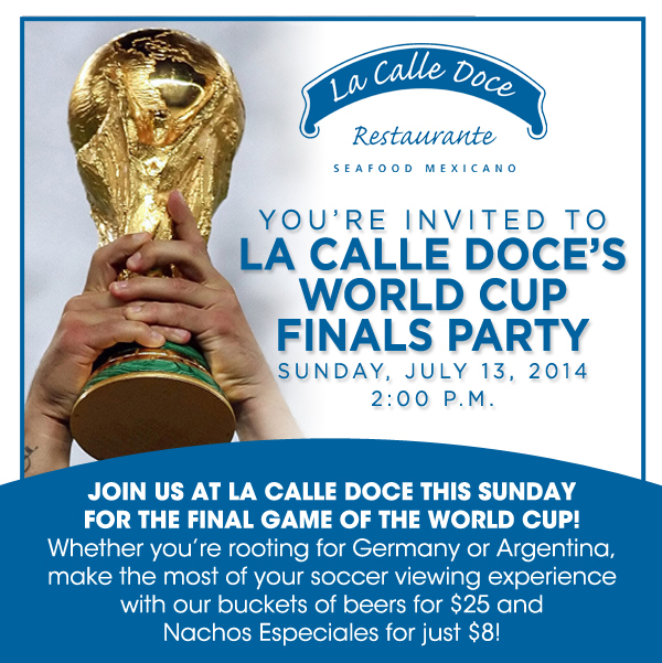 You're invited to La Calle Doce's World Cup Finals Party - Sunday, July 13 2014 at 2pm
							Join us at La Calle Doce this Sunday for the final game of the World Cup! Whether you're rooting for Germany or Argentina, make the most of your soccer viewing experience with our buckets of beers for $25 and Nachos Especiales for just $8!