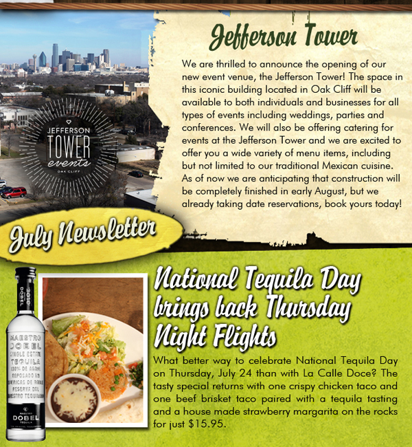 July Newsletter
					
							Jefferson Tower
							We are thrilled to announce the opening of our new event venue, the Jefferson Tower! The space in this iconic building located in Oak Cliff will be available to both individuals
							and businesses for all types of events including weddings, parties and conferences. We will also be offering catering for events at the Jefferson Tower and we are excited to offer you a wide
							variety of menu items, including but not limited to our traditional Mexican cuisine. As of now we are anticipating that construction will be completely finished in early August, but we
							are already taking date reservations so book yours today!