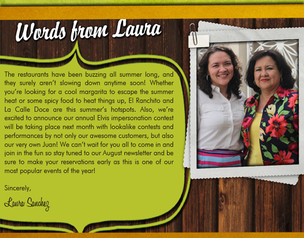 Words from Laura
					
							The restaurants have been buzzing all summer long, and they surely aren't slowing down anytime soon! Whether you're looking for a cool margarita to escape the summer heat or some spicy
							food to heat things up, El Ranchito and La Calle Doce are this summer's hotspots. Also, we're excited to announce our annual Elvis impersonation contest will be taking place next month
							with lookalike contests and performances by not only our awesome customers, bue also our very own Juan! We can't wait for you all to come in and join in the fun so stay tuned to our August
							Newsletter and be sure to make your reservations early as this is one of our most popular events of the year!
							
							Sincerely,
							Laura Sanchez