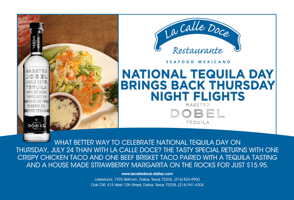 National Tequila Day brings back
							Thursday Night Flights
							
							What better way to celebrate National Tequila Day on Thursday, July 24 than with La Calle Doce? The tasty special returns with one crispy chicken taco and one beef brisket taco paired
							with a tequila tasting and a house made strawberry margarita on the rocks for just $15.95
							
							www.lacalledoce-dallas.com