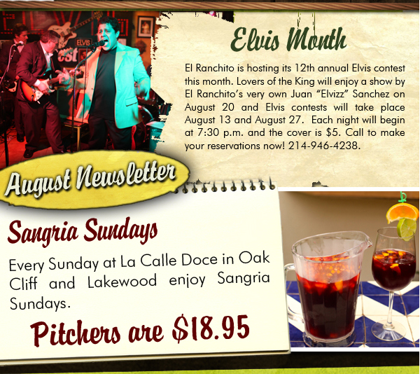 August Newsletter
					
									Elvis Month
									El Ranchito is hosting its 12th annual Elvis contest this month. Lovers of the King will enjoy a show by El Ranchitos very own Juan Elvizz Sanchez on August 20 and Elvis
									contests will take place August 14 and August 27.  Each night will begin at 7:30 p.m. and the cover is $5. Call to make your reservations now! 214-946-4238.
									
									Sangria Sundays
									Every Sunday at La Calle Doce in Oak Cliff and Lakewood enjoy Sangria Sundays. Pitchers are $18.95. 