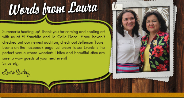 Words from Laura
									Summer is heating up here at El Ranchito and La Calle Doce. Thank you for coming in and cooling off with us at El Ranchito and La Calle Doce. If you havent checked out our
									newest addition, check out Jefferson Tower Events on the Facebook page. Jefferson Tower Events is the perfect venue where wonderful bites and beautiful sites are sure to wow
									guests at your next event!

							
									Sincerely,
									Laura Sanchez