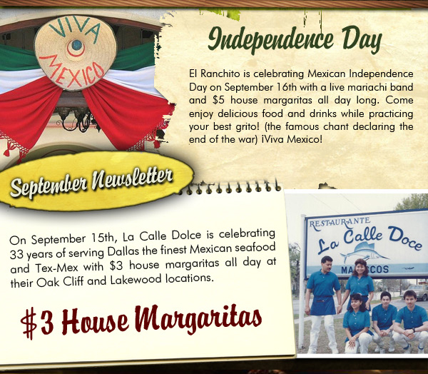 September Newsletter
					
									Independence Day
									El Ranchito is celebrating Mexican Independence Day on September 16th with a live mariachi band and $5 house margaritas all day long. Come enjoy delicious food and drinks
									while practicing your best grito! (The famous chant declaring the end of the war) Viva Mexico!
									
									$3 House Margaritas
									On Sept 15th, La Calle Doce is celebrating 33 years of serving Dallas the finest Mexican seafood and Tex-Mex with $3 House Margaritas all day at their Oak Cliff and Lakewood locations.