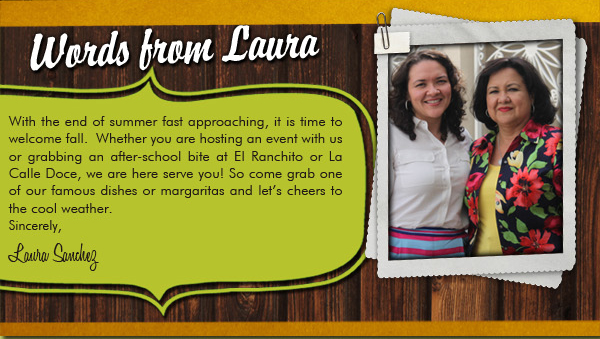 Words from Laura
									With the end of summer fast approaching, it is time to welcome fall. Whether you are hosting an event with us or grabbing an after-school bite at El Ranchito or La Calle Doce, we are here to serve you!
									So come grab one of our famous dishes or margaritas and let's cheers to the cool weather.

							
									Sincerely,
									Laura Sanchez