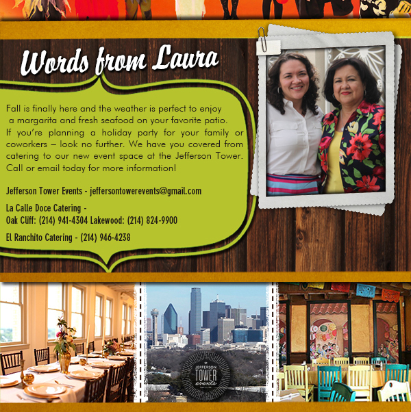 Words from Laura
									Fall is finally here and the weather is perfect to enjoy a margarita and fresh seafood on your favorite patio. If you're planning a holiday party for your family or coworkers, look no further.
									We have you covered from catering to our new event space at the Jefferson Tower. Call or email today for more information!

							
									Sincerely,
									Laura Sanchez