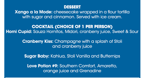 Seafood Sampler
							 Soup
							 Grilled Tilapia Filet
							 Tenderloin Filet
							 Glass of House Chardonnay or Merlot Wine
							 Xango a la Mode
							 Horni Cupid
							 Cranberry Kiss
							 Sugar Baby
							 Love Potion #9