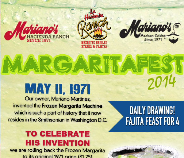 Mariano's Hacienda - Mariano's Mexican Cuisine - La Hacienda Ranch
May 11, 1971
Our owner, Mariano Martinez, invented the Frozen Margarita Machine which is such a part of history that it now resides in the Smithsonian in Washington D.C.

To celebrate his invion we are rolling back the Frozen Margarita to its original 1971 price ($1.25) and size (8oz.) for your FIRST FROZEN MARGARITA (Limit 1 per guest

Daily Drawing! Fajita feast for 4