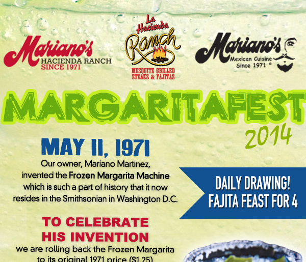 Mariano's Hacienda - Mariano's Mexican Cuisine - La Hacienda Ranch
May 11, 1971
Our owner, Mariano Martinez, invented the Frozen Margarita Machine which is such a part of history that it now resides in the Smithsonian in Washington D.C.

To celebrate his invion we are rolling back the Frozen Margarita to its original 1971 price ($1.25) and size (8oz.) for your FIRST FROZEN MARGARITA (Limit 1 per guest

Daily Drawing! Fajita feast for 4