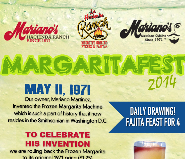 Mariano's Hacienda - Mariano's Mexican Cuisine - La Hacienda Ranch
May 11, 1971
Our owner, Mariano Martinez, invented the Frozen Margarita Machine which is such a part of history that it now resides in the Smithsonian in Washington D.C.

To celebrate his invion we are rolling back the Frozen Margarita to its original 1971 price ($1.25) and size (8oz.) for your FIRST FROZEN MARGARITA (Limit 1 per guest

Daily Drawing! Fajita feast for 4