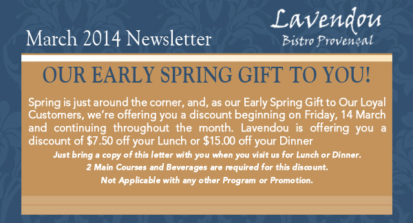 Lavendou Bistro - March Newsletter

Our early spring gift to you!

Spring is just around the corner, and, as our Early Spring Gift to Our Loyal Customers, were offering you a discount beginning on Friday, 14 March and continuing throughout the month. Lavendou is offering you a discount of $7.50 off your Lunch or $15.00 off your DinnerJust bring a copy of this letter with you when you visit us for Lunch or Dinner. 2 Main Courses and Beverages are required for this discount. Not Applicable with any other Program or Promotion. 