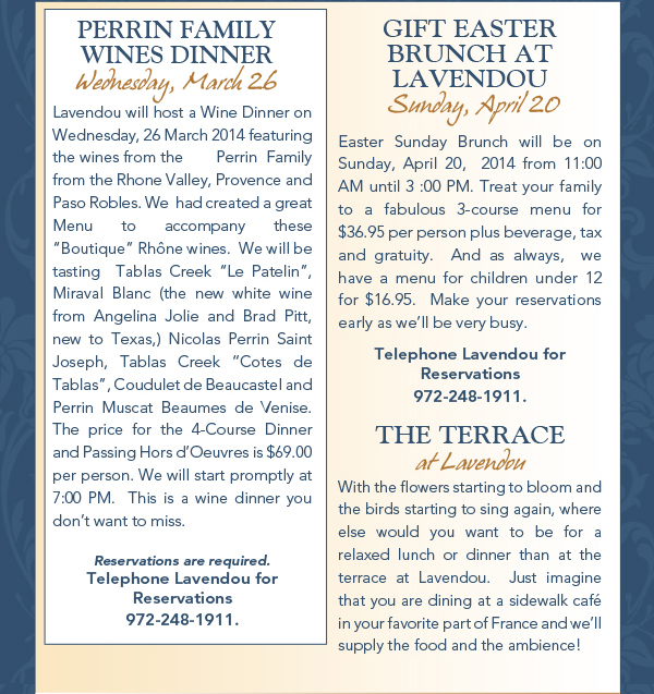 Perrin Family Wines Dinner - Weds, March 26

Lavendou will host a Wine Dinner on  Wednesday, 26 March 2014 featuring the wines from the 	Perrin Family from the Rhone Valley, Provence and Paso Robles. We  had created a great Menu to accompany these Boutique Rhne wines.  We will be tasting  Tablas Creek Le Patelin, Miraval Blanc (the new white wine from Angelina Jolie and Brad Pitt, new to Texas,) Nicolas Perrin Saint Joseph, Tablas Creek Cotes de Tablas, Coudulet de Beaucastel and Perrin Muscat Beaumes de Venise. The price for the 4-Course Dinner and Passing Hors dOeuvres is $69.00 per person. We will start promptly at 7:00 PM.  This is a wine dinner you dont want to miss.Reservations are required.Telephone Lavendou forReservations 972-248-1911.

Gift Easter Brunch at Lavendou - Sun, April 20

Easter Sunday Brunch will be on Sunday, April 20,  2014 from 11:00 AM until 3 :00 PM. Treat your family to a fabulous 3-course menu for $36.95 per person plus beverage, tax and gratuity.  And as always,  we have a menu for children under 12 for $16.95.  Make your reservations early as well be very busy. Telephone Lavendou forReservations 972-248-1911.