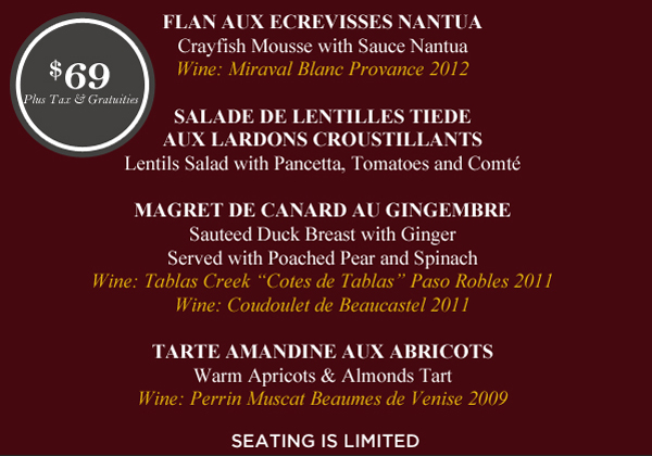 Amuse Bouches
Canapes de Rosette de Lyons

Flan Aux Ecrevisses Nantua
Crayfish Mousse with Sauce Nantua

Salade de Lentilles Tiede Aux Lardons Croustillants
Lentils Salad with Pancetta, Tomatoes and Comte

Magret de Canard Au Gingembre
Sauteed Duck Breast with Ginger

Tarte Amandine Aux Abricots
Warm Apricots & Almonds Tart

$69 plus tax and gratuities

Seating is limited
