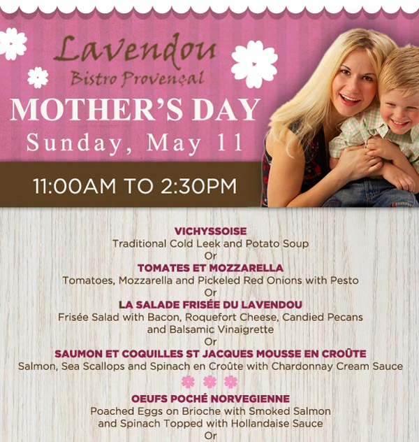 Lavendou Bistro Provencal

Mother's Day - Sunday, May 11
11am to 2:30pm

Vichyssoise
Tomates Et Mozzarella
La Salade Frisee Du Lavendou
Saumon Et Coquilles St. Jacques Mousse En Croute
Oeufs Poche Norvegienne