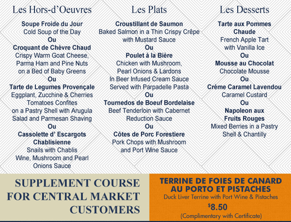 See image for full menu.
							Supplment Course for Central Market Customers - Terrine de Foies de Canard au Porto et Pistaches $8.50 or complimentary with certificate
