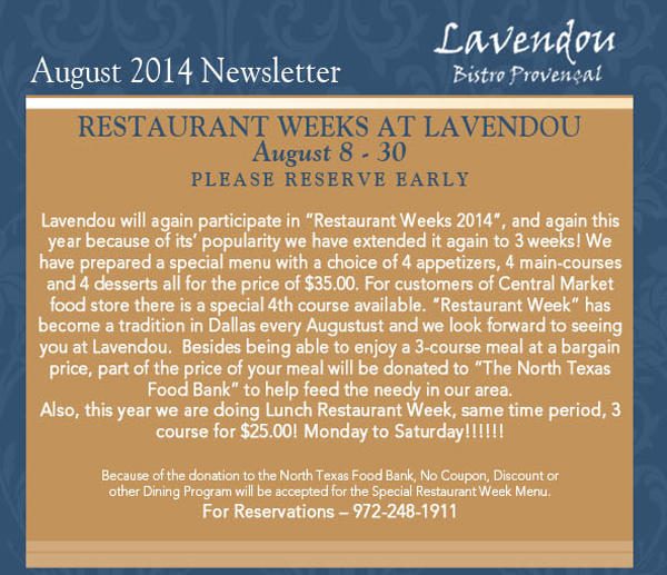 August 2014 Newsletter
							Restaurant Weeks at Lavendou
							August 8 - 30 Please reserve early
							
							Lavendou will again participate in Restaurant Weeks 2014, and again this year because of its popularity we have extended it again to 3 weeks!
							We have prepared a special menu with a choice of 4 appetizers, 4 main-courses and 4 desserts all for the price of $35.00. For customers of Central Market food store there is a special
							4th course available. Restaurant Week has become a tradition in Dallas every Augustust and we look forward to seeing you at Lavendou.  Besides being able to enjoy a 3-course meal at a bargain price,
							part of the price of your meal will be donated to The North Texas Food Bank to help feed the needy in our area. 
							Also, this year we are doing Lunch Restaurant Week, same time period, 3 course for $25.00! Monday to Saturday!!!!!!

							Because of the donation to the North Texas Food Bank, No Coupon, Discount or 
							other Dining Program will be accepted for the Special Restaurant Week Menu. 
							For Reservations  972-248-1911