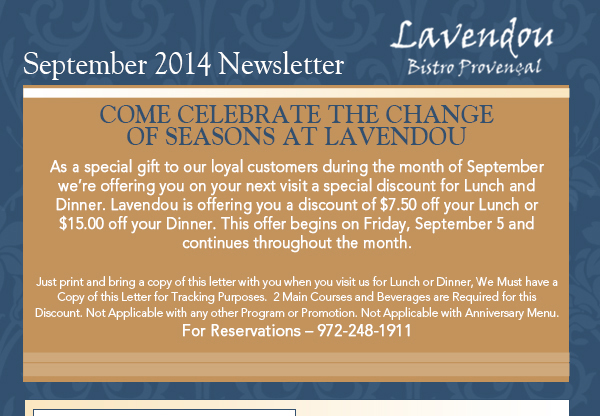 September 2014 Newsletter
							Come celebrate the change of seasons at Lavendou
							
							As a special gift to our loyal customers during the month of September were offering you on your next visit a special discount for Lunch and Dinner. Lavendou is offering you a discount of
							$7.50 off your Lunch or $15.00 off your Dinner. This offer begins on Friday, September 5 and continues throughout the month. Just print and bring a copy of this letter with you when you visit us
							for Lunch or Dinner, We Must have a Copy of this Letter for Tracking Purposes.  2 Main Courses and Beverages are Required for this Discount. Not Applicable with any other Program or Promotion.
							Not Applicable with Anniversary Menu. For Reservations  972-248-1911