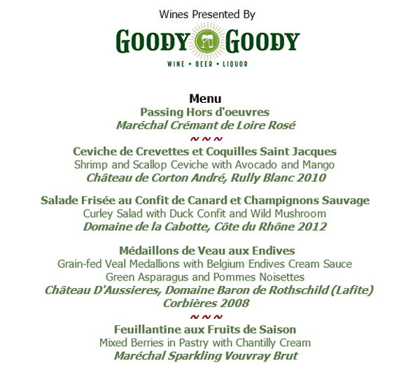 Wines presented by Goody Goody
					
							Menu
							Passing Hors D'oeuvres
							Ceviche de Crevettes et Coquilles Saint Jacques
							Salade Frisee au Confit de Canard et Champignons Sauvage
							Medaillons de Veau aux Endives
							Feuillantine aux Fruits de Saison