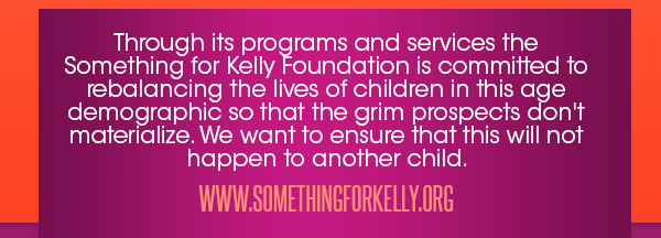 Through its programs and services the Something for Kelly
							Foundation is committed to rebalancing the lives of children in this age demographic so that the grim prospects don't materialize. We want to ensure that this will not happen to another child.
							www.somethingforkelly.org