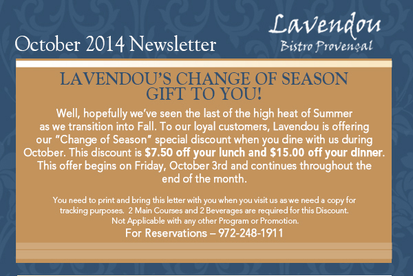 October 2014 Newsletter
							Lavendou's change of season gift to you!
							
							Well, hopefully weve seen the last of the high heat of Summer as we transition into Fall. To our loyal customers, Lavendou is offering our Change of Season special discount when you dine
							with us during October. This discount is $7.50 off your lunch and $15.00 off your dinner. This offer begins on Friday, October 3rd and continues throughout the end of the month. 

							You need to print and bring this letter with you when you visit us as we need a copy for tracking purposes.  2 Main Courses and 2 Beverages are required for this Discount. Not Applicable with
							any other Program or Promotion. For Reservations  972-248-1911