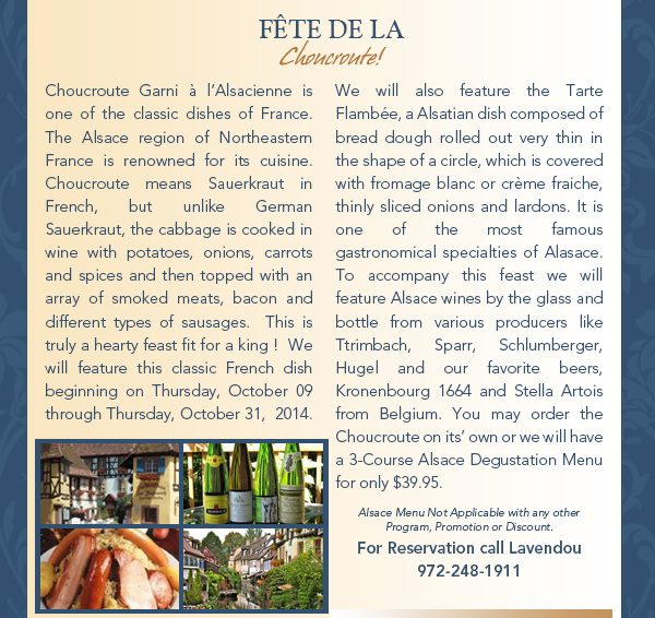 Fete De La choucrute!
							Choucroute Garni  lAlsacienne is one of the classic dishes of France.  The Alsace region of Northeastern France is renowned for its cuisine. Choucroute means Sauerkraut in French, but unlike
							German Sauerkraut, the cabbage is cooked in wine with potatoes, onions, carrots and spices and then topped with an array of smoked meats, bacon and different types of sausages.  This is truly a hearty
							feast fit for a king !  We will feature this classic French dish beginning on Thursday, October 09  through Thursday, October 31,  2014.  We will also feature the Tarte Flambe, a Alsatian dish composed
							of bread dough rolled out very thin in the shape of a circle, which is covered with fromage blanc or crme fraiche, thinly sliced onions and lardons. It is one of the most famous gastronomical specialties of
							Alasace. To accompany this feast we will feature Alsace wines by the glass and bottle from various producers like Ttrimbach, Sparr, Schlumberger, Hugel and our favorite beers, Kronenbourg 1664 and Stella
							Artois from Belgium. You may order the Choucroute on its own or we will have a 3-Course Alsace Degustation Menu for only $39.95.

							Come and celebrate with us at Lavendou. For Reservation call Lavendou 972-248-1911
